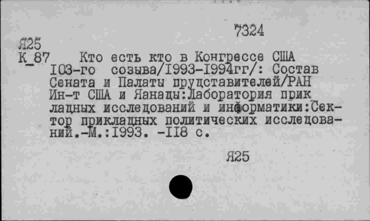 ﻿Я25
7324
К 87 Кто есть кто в Конгрессе США
" 103-го созыва/1993-1994гг/: Состав Сената и Палаты пруцставителей/РАН Ин-т США и Яанацы:лаборатория прик ладных исследований и информатики/Сек-
тор прикладных политических исследовании. -Ж. : 1993. -118 с.
Я25